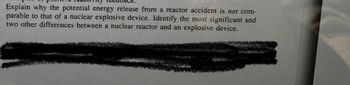 Explain why the potential energy release from a reactor accident is not com-
parable to that of a nuclear explosive device. Identify the most significant and
two other differences between a nuclear reactor and an explosive device.
NOTE