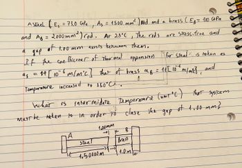 = 73,0 GPa As = 1500 mm ² ) rod and a brass (Eg = 100 G+Pa
t
are stress-free and
and AB = 2000mm²) rod. At 25°C, The rods
of
1.00mm exosts between them.
дар
expansion
If the coefficrear of thermal
as
of
= 14 [106 m/m'c] that of brass a f = 11 [10° ⁰ m/m²c],
A
Temperature increased to 350°C..
a
A Stech | E₁
kuhat is intermidate Temperature (umt°C) that system
must be taken to in order to clase the
of 1.00mm?
A
it
Steel
1.00mm
→ K B
Brass
1.50000m.
for steal is taken as
and
1.0 ME
the gap
15