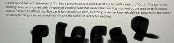 A solid round bar with diameter of 2 in has a groove cut to a diameter of 1.8 in, with a radius of 0.1 in. The bar is not
rotating. The bar is loaded with a repeated bending load that causes the bending moment at the groove to fluctuate
between 0 and 25 000 lbf in. The bar is hot-rolled AISI 1095, but the groove has been machined. Determine the factor
of safety for fatigue based on infinite life and the factor of safety for yielding.
Plars &
.