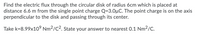 Find the electric flux through the circular disk of radius 6cm which is placed at
distance 6.6 m from the single point charge Q=3.0µC. The point charge is on the axis
perpendicular to the disk and passing through its center.
Take k=8.99x10° Nm2/C2. State your answer to nearest 0.1 Nm2/C.
