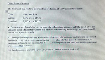 Direct Labor Variances
The following data relate to labor cost for production of 4,000 cellular telephones:
Type
Actual:
Standard:
Hours and Rate
2,690 hrs. at $14.70
2,650 hrs. at $15.00
a. Determine the direct labor rate variance, direct labor time variance, and total direct labor cost
variance. Enter a favorable variance as a negative number using a minus sign and an unfavorable
variance as a positive number.
b. The employees may have been less-experienced workers who were paid less than more-experienced
workers or poorly trained, thereby resulting in a labor rate than planned. The lower level of
efficient performance. Thus, the actual time required
experience or training may have resulted in
than standard.
NB: Based upon your answer to (a) use Less, More or Lower to fill in the blank in (b)
was