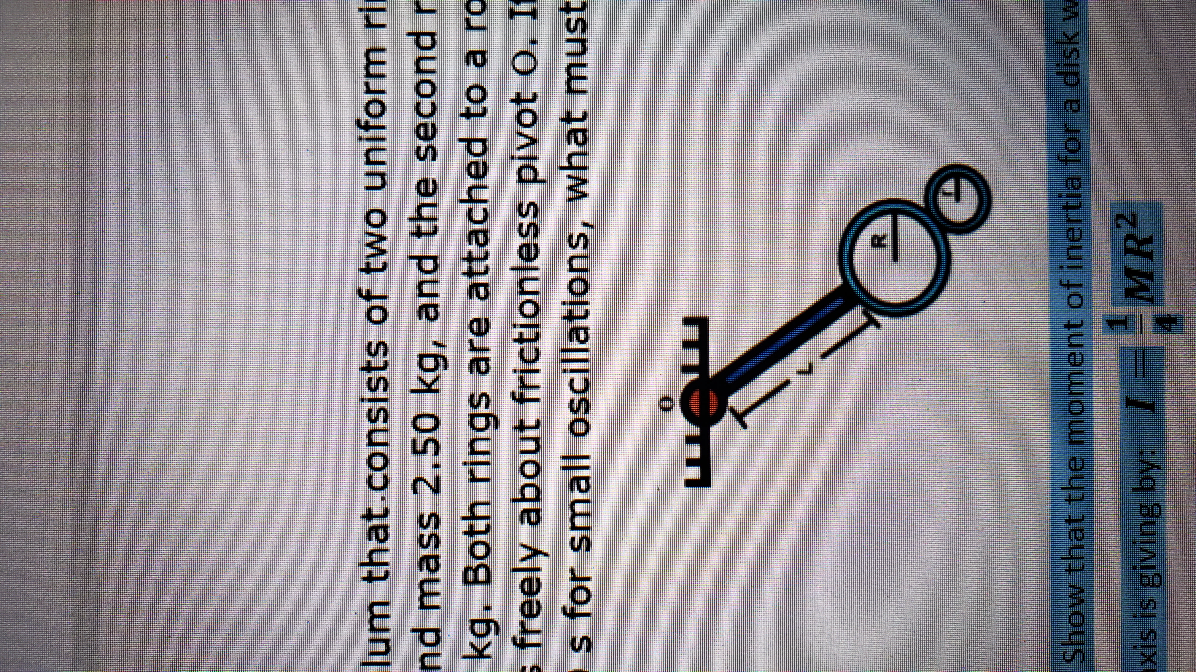 lum that.consists of two uniform rl
nd mass 2.50 kg, and the second r
kg. Both rings are attached to a ro
s freely about frictionless pivot o. I
s for small oscillations, what must
Show that the moment of inertia for a disk w
MR2
xis is giving by:
