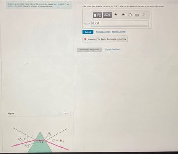 Suppose a ray strikes the left face of the prism in the figure(Figure 1) at 45.0° as
shown, but is totally internally reflected at the opposite side.
If the prism apex angle (at the top) is o=72.6°, what can you say about the index of refraction of the prism?
ΜΕ ΑΣΦ
?
Figure
1 of 1
45.0°
02
=
Өд
Timin
0.951
Submit
Previous Answers Request Answer
X Incorrect; Try Again; 5 attempts remaining
< Return to Assignment Provide Feedback