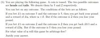 (b) You are playing the following game. A coin is tossed. The two possible outcomes
are heads and tails. We denote them by 1 and 2 respectively.
You can bet on any outcome. The conditions of the bets are as follows.
If you bet £1 on outcome 1 and the outcome is 1, then you get back your pound
and a reward of £u, where u > 0. But if the outcome is 2 then you lose your
pound.
If you bet £1 on outcome 2 and the outcome is 2 then you get back £0.5 and a
reward of £3u. But if the outcome is 1 then you lose your pound.
For what value of u will this game be arbitrage-free?
Justify your answer.
