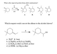 H CH3
What is the expected product from aldol condensation?
CH3
H
CH3
OH
A
B
C
D
Which reagent would convert the alkene to the alcohol shown?
?
OH
a. H30* & heat
b. (i) HgSO4 in H0 (ii) NABH4
c. (i) B2H6 in ether (ii) H2O2 in base
d. (i) HOBr (ii) Mg in ether
