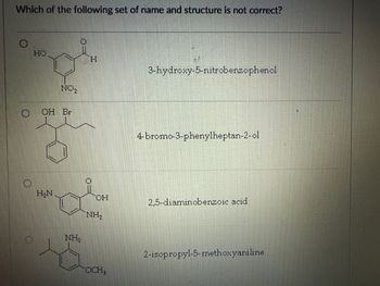 Which of the following set of name and structure is not correct?
HO
H
NO2
OH Br
3-hydroxy-5-nitrobenzophenol
4-bromo-3-phenylheptan-2-ol
H₂N
OH
2,5-diaminobenzoic acid
NH2
NH2
OCH3
2-isopropyl-5-methoxyaniline