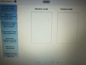 n HW assignment i
RNA down stream
from poly A signal
sequence is cleaved
RNA pol II
physically removed
from DNA
Termination factors
may bind to RNA
pol II complex
Exonuclease stops
RNA polymerase
Exonuclease
degrades transcript
in 5' to 3' direction
RNA pol II is
destabilized
Elongation factors
disassociate from
RNA pol II
Saved
Allosteric model
Torpedo model
< Prev.
14 of 27
Next >