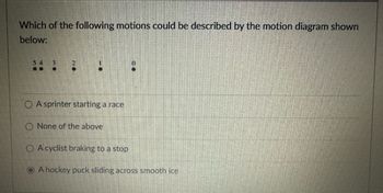 Which of the following motions could be described by the motion diagram shown
below:
54
..
A sprinter starting a race
O None of the above
A cyclist braking to a stop
A hockey puck sliding across smooth ice