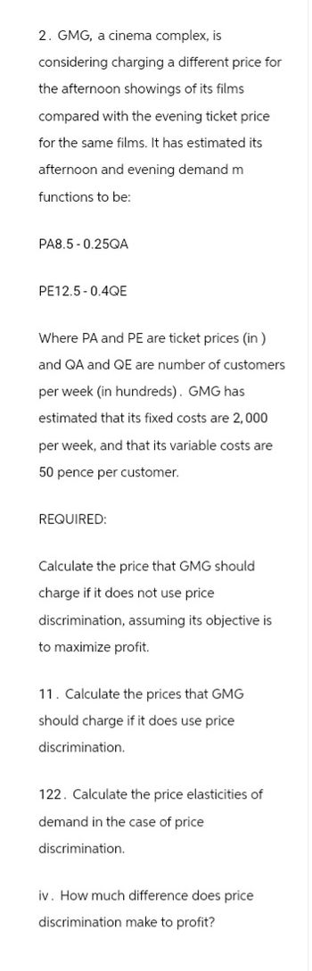 2. GMG, a cinema complex, is
considering charging a different price for
the afternoon showings of its films
compared with the evening ticket price
for the same films. It has estimated its
afternoon and evening demand m
functions to be:
PA8.5 -0.25QA
PE12.5-0.4QE
Where PA and PE are ticket prices (in)
and QA and QE are number of customers
per week (in hundreds). GMG has
estimated that its fixed costs are 2,000
per week, and that its variable costs are
50 pence per customer.
REQUIRED:
Calculate the price that GMG should
charge if it does not use price
discrimination, assuming its objective is
to maximize profit.
11. Calculate the prices that GMG
should charge if it does use price
discrimination.
122. Calculate the price elasticities of
demand in the case of price
discrimination.
iv. How much difference does price
discrimination make to profit?