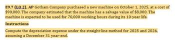 E9.7 (LO 2), AP Gotham Company purchased a new machine on October 1, 2025, at a cost of
$90,000. The company estimated that the machine has a salvage value of $8,000. The
machine is expected to be used for 70,000 working hours during its 10-year life.
Instructions
Compute the depreciation expense under the straight-line method for 2025 and 2026,
assuming a December 31 year-end.