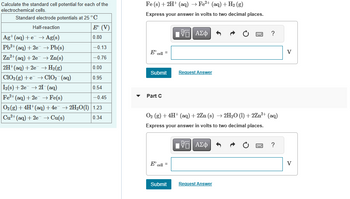 Calculate the standard cell potential for each of the
electrochemical cells.
Standard electrode potentials at 25 °C
Half-reaction
E (V)
Ag+ (aq) +e → Ag(s)
0.80
Pb2+ (aq) + 2e → Pb(s)
-0.13
Zn²+ (aq) +2e → Zn(s)
-0.76
0.00
2H+ (aq) +2e → H₂(g)
ClO₂(g) +eClO₂ (aq)
0.95
I2(s) +2e → 21 (aq)
0.54
Fe²+ (aq) + 2e → Fe(s)
-0.45
O₂(g) + 4H+ (aq) + 4e¯ → 2H₂O(1) 1.23
Cu²+ (aq) +2e →→ Cu(s)
0.34
Fe (s) + 2H+ (aq) → Fe²+ (aq) + H₂ (g)
Express your answer in volts to two decimal places.
E cell
Submit
Part C
E cell
=
ΠΫΠΙ ΑΣΦ
O₂ (g) + 4H+ (aq) +2Zn (s) → 2H₂O (1) +2Zn²+ (aq)
Express your answer in volts to two decimal places.
[Π| ΑΣΦ
Submit
Request Answer
?
Request Answer
?
V
V