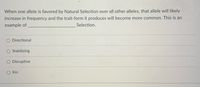 When one allele is favored by Natural Selection over all other alleles, that allele will likely
increase in frequency and the trait-form it produces will become more common. This is an
example of
Selection.
Directional
Stabilizing
Disruptive
Kin
