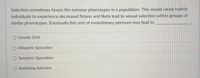 Selection sometimes favors the extreme phenotypes in a population. This would cause hybrid
individuals to experience decreased fitness and likely lead to sexual selection within groups of
similar phenotypes. Eventually this sort of evolutionary pressure may lead to
Genetic Drift
Allopatric Speciation
O Sympatric Speciation
Stabilizing Selection
