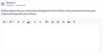 **Question 6**

**Homework • Unanswered**

**Briefly explain why your alternative phylogenetic tree of faces is less parsimonious than your original phylogenetic tree of faces.**

_No answer provided yet. The response area includes text editing tools such as heading styles, bold, italic, underline, subscript, and superscript options._