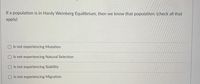 If a population is in Hardy Weinberg Equilibrium, then we know that population: (check all that
apply)
Is not experiencing Mutation
OIs not experiencing Natural Selection
Is not experiencing Stability
Is not experiencing Migration
