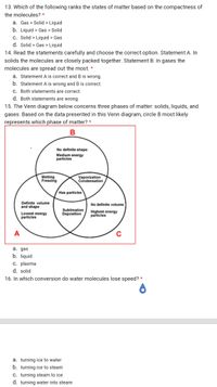 13. Which of the following ranks the states of matter based on the compactness of
the molecules? *
a. Gas > Solid >
Liquid
b. Liquid > Gas > Solid
c. Solid > Liquid > Gas
d. Solid > Gas > Liquid
14. Read the statements carefully and choose the correct option. Statement A. In
solids the molecules are closely packed together. Statement B: In gases the
molecules are spread out the most. *
a. Statement A is correct and B is wrong.
b. Statement A is wrong and B is correct.
C. Both statements are correct.
d. Both statements are wrong.
15. The Venn diagram below concerns three phases of matter: solids, liquids, and
gases. Based on the data presented in this Venn diagram, circle B most likely
represents which phase of matter? *
No definite shape
Medium energy
particles
Melting
Freezing
Vaporization
Condensation
Has particles
Definite volume
and shape
No definite volume
Lowest energy
particles
Sublimation
Deposition
Highest energy
particles
A
C
а. дas
b. liquid
c. plasma
d. solid
16. In which conversion do water molecules lose speed? *
a. turning ice to water
b. turning ice to steam
C. turning steam to ice
d. turning water into steam
