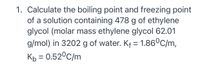 1. Calculate the boiling point and freezing point
of a solution containing 478 g of ethylene
glycol (molar mass ethylene glycol 62.01
g/mol) in 3202 g of water. Kf = 1.86°C/m,
Kp = 0.52°C/m
