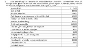 II. From the following data taken from the books of Dynamite Consultants, a service business owned and
managed by Mr. Jimin Park and from other personal records, you are required to prepare a properly classified
balance sheet using account form for the business as of August 31, 2020.
Cash on Hand
Cash in Bank
Accounts Receivable
Cash deposited in savings account of Mr. and Mrs. Park
Furniture and Fixture used in the office
Farmland located in Tanay
Residential house and lot
Household, appliances, furniture and equipment
Unpaid salaries to business employees
Interest payable on business loan
Mortgage payable on GSIS housing loan
Accounts Payable
Notes Payables to bank for business loan (long-term)
Unpaid household bill
Jimin Park, Capital
P 2,400
13,000
26,600
10,000
8,800
12,000
240,000
72,000
8,000
1,600
92,000
4,000
16,000
1,000
?