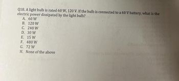 Q18. A light bulb is rated 60 W, 120 V. If the bulb is connected to a 60 V battery, what is the
electric power dissipated by the light bulb?
A. 60 W
B. 120 W
C. 240 W
D. 30 W
E. 15 W
F.
480 W
G.
72 W
H. None of the above