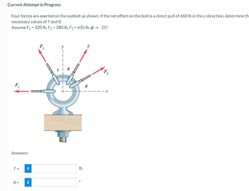 Current Attempt in Progress
Four forces are exerted on the eyebolt as shown. If the net effect on the bolt is a direct pull of 460 lb in the y-direction, determine th
necessary values of T and 0.
Assume F₁ = 320 lb, F₂ = 280 lb, F3 = 435 lb, p = 25°
F₁
Answers:
T =
0=
i
i
F₂
2
D
lb
0
T
F₂
X