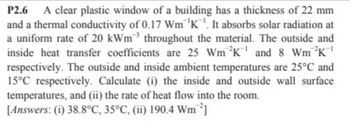 P2.6 A clear plastic window of a building has a thickness of 22 mm
and a thermal conductivity of 0.17 Wm K. It absorbs solar radiation at
a uniform rate of 20 kWm³ throughout the material. The outside and
inside heat transfer coefficients are 25 Wm ²K¹ and 8 Wm ²K¹
respectively. The outside and inside ambient temperatures are 25°C and
15°C respectively. Calculate (i) the inside and outside wall surface
temperatures, and (ii) the rate of heat flow into the room.
[Answers: (i) 38.8°C, 35°C, (ii) 190.4 Wm ²]
