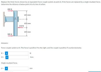 Replace the three forces shown by an equivalent force-couple system at point A. If the forces are replaced by a single resultant force,
determine the distance d below point A to its line of action.
Answers:
R =
M =
280 N
i
395 N
d = i
Force-couple system at A. The force is positive if to the right, and the couple is positive if counterclockwise.
Single resultant force.
210 N
670 mm
670 mm
670 mm
N
N.m
mm