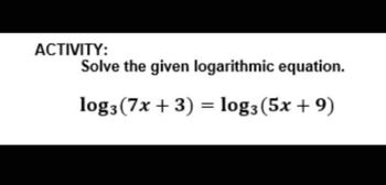 ACTIVITY:
Solve the given logarithmic equation.
log3 (7x + 3) = log3 (5x + 9)