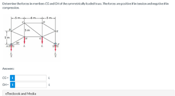 Determine the forces in members CG and GH of the symmetrically loaded truss. The forces are positive if in tension and negative if in
compression.
B
5 m
A
77
Answers:
CG= i
GH = i
-5 m
30°
5 m
H
-6 m
L
eTextbook and Media
G
L
D
-5 m
L
L
L
2
E