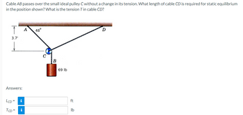 Cable AB passes over the small ideal pulley C without a change in its tension. What length of cable CD is required for static equilibrium
in the position shown? What is the tension Tin cable CD?
3.7'
Answers:
LCD=
TCD= i
i
A
48°
B
69 lb
ft
lb
D