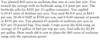 You planted 460 acres in soybeans that was in corn last year. You
treated the acreage with an herbicide using 2.4 pints per acre. The
herbicide sells for $101 per 2½-gallon container. You applied
0-50-85 units of fertilizer per acre. You used 46-0-0 urea at $415
per ton, 18-46-0 DAP at $504 per ton, and 0-0-60 muriate of potash
at $510 per ton. You planted 65 pounds of soybeans per acre at
$35 per 50-pound bag. You made 3 trips across the field using an
average of 0.9 gallon of fuel per trip per acre. Fuel sells for $2.89
per gallon. How much did it cost to plant the 460 acres of soybeans
using only the operations given?
