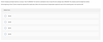 **Depreciation and Asset Management**

**Scenario:**

Farmer Company purchased a machine on January 1, Year 1, for $91,000. The machine is estimated to have a 5-year life and a salvage value of $12,000. The company uses the straight-line method for depreciation.

However, at the beginning of Year 4, Farmer Company revised the expected life of the machine to eight years. What is the annual amount of depreciation expense for each of the remaining years in the machine's life?

**Multiple Choice Options:**

- $6,320
- $3,950
- $8,720
- $5,450

**Explanation:**

This is a scenario where the company re-evaluates the useful life of an asset, a common need in financial and managerial accounting. You are required to calculate the revised annual depreciation using the straight-line method given that the original life estimation has changed. Calculate the new annual expense and choose the correct option based on the given data.
