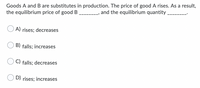 Goods A and B are substitutes in production. The price of good A rises. As a result,
the equilibrium price of good B and the equilibrium quantity.
A) rises; decreases
B) falls; increases
C) falls; decreases
D) rises; increases
