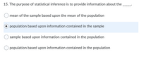 **Question 15: Understanding Statistical Inference**

The purpose of statistical inference is to provide information about the _____.

- ○ mean of the sample based upon the mean of the population
- ● population based upon information contained in the sample
- ○ sample based upon information contained in the population
- ○ population based upon information contained in the population

**Correct Answer:** The option "population based upon information contained in the sample" is selected, indicating the correct understanding of statistical inference.

**Explanation:** Statistical inference uses data from a sample to make generalizations about a larger population. The aim is to draw conclusions and make predictions about population parameters based on sample statistics.