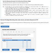 Use the following information for the Exercises 6-8 below. (Algo)
[The following information applies to the questions displayed below.]
Allied Merchandisers was organized on May 1. Macy Co. is a major customer (buyer) of Allied (seller) products.
3 Allied made its first and only purchase of inventory for the period on May 3 for 1,000 units at a
price of $10 cash per unit (for a total cost of $10,000).
5 Allied sold 500 of the units in inventory for $14 per unit (invoice total: $7,000) to Macy Co. under
credit terms 2/10, n/60. The goods cost Allied $5,000.
7 Macy returns 50 units because they did not fit the customer's needs (invoice amount: $700). Allied
restores the units, which cost $500, to its inventory.
8 Macy discovers that 50 units are scuffed but are still of use and, therefore, keeps the units. Allied
gives a price reduction (allowance) and credits Macy's accounts receivable for $300 to compensate for
the damage.
15 Allied receives payment from Macy for the amount owed on the May 5 purchase; payment is net of
returns, allowances, and any cash discount.
Мay
Exercise 4-6 (Algo) Recording sales, sales returns, and sales allowances LO P2
Prepare journal entries to record the following transactions for Allied assuming it uses a perpetual inventory system and the gross
method.
View transaction list
Journal entry worksheet
1
2
4
7
>
Allied made its first and only purchase of inventory for the period on May 3 for
1,000 units at a price of $10 cash per unit (for a total cost of $10,000).
Note: Enter debits before credits.
Date
General Journal
Debit
Credit
May 03
Record entry
Clear entry
View general journal
