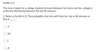 Exhibit 6-2
The time it takes for a college student to travel between her home and her college is
uniformly distributed between 40 and 90 minutes.
3. Refer to Exhibit 6-2. The probability that she will finish her trip in 80 minutes or
less is
.2
.02
1
.8
