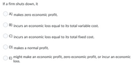 If a firm shuts down, it
A) makes zero economic profit.
B) incurs an economic loss equal to its total variable cost.
C) incurs an economic loss equal to its total fixed cost.
D) makes a normal profit.
E) might make an economic profit, zero economic profit, or incur an economic
loss.
