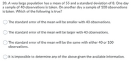 **Question 20:**

A very large population has a mean of 55 and a standard deviation of 8. One day a sample of 40 observations is taken. On another day a sample of 100 observations is taken. Which of the following is true?

- ☐ The standard error of the mean will be smaller with 40 observations.
- ☐ The standard error of the mean will be larger with 40 observations.
- ☐ The standard error of the mean will be the same with either 40 or 100 observations.
- ☐ It is impossible to determine any of the above given the available information.