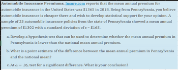 Automobile Insurance Premiums. Insure.com reports that the mean annual premium for
automobile insurance in the United States was $1365 in 2018. Being from Pennsylvania, you believe
automobile insurance is cheaper there and wish to develop statistical support for your opinion. A
sample of 25 automobile insurance policies from the state of Pennsylvania showed a mean annual
premium of $1302 with a standard deviation of s = $165.
a. Develop a hypothesis test that can be used to determine whether the mean annual premium in
Pennsylvania is lower than the national mean annual premium.
b. What is a point estimate of the difference between the mean annual premium in Pennsylvania
and the national mean?
c. At a = .05, test for a significant difference. What is your conclusion?