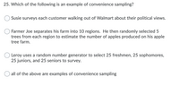 25. Which of the following is an example of convenience sampling?
Susie surveys each customer walking out of Walmart about their political views.
Farmer Joe separates his farm into 10 regions. He then randomly selected 5
trees from each region to estimate the number of apples produced on his apple
tree farm.
Leroy uses a random number generator to select 25 freshmen, 25 sophomores,
25 juniors, and 25 seniors to survey.
all of the above are examples of convenience sampling
