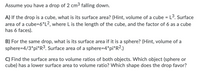 Assume you have a drop of 2 cm³ falling down.

**A)** If the drop is a cube, what is its surface area? (Hint, volume of a cube = L³. Surface area of a cube = 6 * L², where L is the length of the cube, and the factor of 6 as a cube has 6 faces).

**B)** For the same drop, what is its surface area if it is a sphere? (Hint, volume of a sphere = 4/3 * pi * R³. Surface area of a sphere = 4 * pi * R².)

**C)** Find the surface area to volume ratios of both objects. Which object (sphere or cube) has a lower surface area to volume ratio? Which shape does the drop favor?