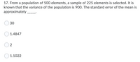 17. From a population of 500 elements, a sample of 225 elements is selected. It is
known that the variance of the population is 900. The standard error of the mean is
approximately.
30
1.4847
2
1.1022
