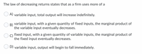 The law of decreasing returns states that as a firm uses more of a
A) variable input, total output will increase indefinitely.
B)
variable input, with a given quantity of fixed inputs, the marginal product of
the variable input eventually decreases.
fixed input, with a given quantity of variable inputs, the marginal product of
the fixed input eventually decreases.
D) variable input, output will begin to fall immediately.
