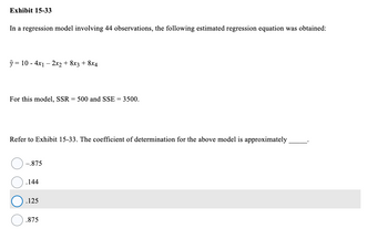 **Exhibit 15-33**

In a regression model involving 44 observations, the following estimated regression equation was obtained:

\[
\hat{y} = 10 - 4x_1 - 2x_2 + 8x_3 + 8x_4
\]

For this model, SSR (Sum of Squares for Regression) = 500 and SSE (Sum of Squares for Error) = 3500.

Refer to Exhibit 15-33. The coefficient of determination for the above model is approximately ______.

- ○ –.875
- ○ .144
- ● .125
- ○ .875

*Note:* The coefficient of determination (R²) is calculated using the formula:

\[
R^2 = \frac{SSR}{SSR + SSE}
\]