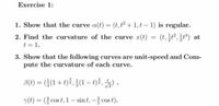 Exercise 1:
1. Show that the curve a(t) = (t,t2+1,t- 1) is regular.
%3D
2. Find the curvature of the curve r(t) = (t,t,t) at
t = 1.
3. Show that the following curves are unit-speed and Com-
pute the curvature of each curve.
B(1) = ((1 + t)}, }(1 –t), ) .
(t) = ( cos t, 1- sin t, - cos t).
