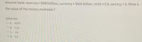 Assume bank reserves = $900 billion, currency $600 billion, (R/D) = 0.8, and rrp 0. What is
!!
the value of the money multiplier?
Select one:
O A 0.875
O B. 1.15
OC. 1.6
O D. 2.0
