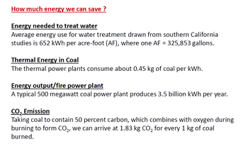 How much energy we can save ?
Energy needed to treat water
Average energy use for water treatment drawn from southern California
studies is 652 kWh per acre-foot (AF), where one AF = 325,853 gallons.
Thermal Energy in Coal
The thermal power plants consume about 0.45 kg of coal per kWh.
Energy output/fire power plant
A typical 500 megawatt coal power plant produces 3.5 billion kWh per year.
CO₂ Emission
Taking coal to contain 50 percent carbon, which combines with oxygen during
burning to form CO₂, we can arrive at 1.83 kg CO₂ for every 1 kg of coal
burned.