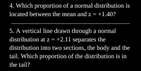 4. Which proportion of a normal distribution is
located between the mean and z = +1.40?
5. A vertical line drawn through a normal
distribution at z = +2.11 separates the
distribution into two sections, the body and the
tail. Which proportion of the distribution is in
the tail?
