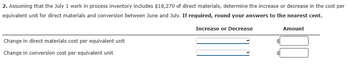 2. Assuming that the July 1 work in process inventory includes $18,270 of direct materials, determine the increase or decrease in the cost per
equivalent unit for direct materials and conversion between June and July. If required, round your answers to the nearest cent.
Increase or Decrease
Change in direct materials cost per equivalent unit
Change in conversion cost per equivalent unit
Amount