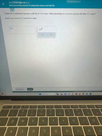 =
Cobalt-60 is radioactive and has a half life of 5.26 years. What percentage of a sample would be left after 11.3 years?
Round your answer to 2 significant digits.
78°F
Sunny
ONUCLEAR CHEMISTRY
Interconverting amount of radioactive decay and half life
Esc
%
1
I
1
O
A
Explanation
2
FI
@
2
W
S
Check
#m
3
E
F3
D
H
0
X
4D)
$
4
Q Search
F4
R
LL
F
S
DII
%
5
F5
T
G
☀
F6
A
6
Y
*
F7
&
H
7
© 2023 McGraw Hill LLC. All Rights Reserved. Terms of Use I
PrtScn
U
FB
8
J
Home 9
F9
(
9
End
K
F10
)
PgUp
0
F