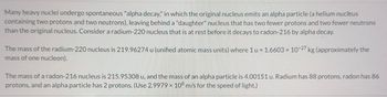 Many heavy nuclei undergo spontaneous "alpha decay," in which the original nucleus emits an alpha particle (a helium nucleus
containing two protons and two neutrons), leaving behind a "daughter" nucleus that has two fewer protons and two fewer neutrons
than the original nucleus. Consider a radium-220 nucleus that is at rest before it decays to radon-216 by alpha decay.
The mass of the radium-220 nucleus is 219.96274 u (unified atomic mass units) where 1 u = 1.6603 × 10-27 kg (approximately the
mass of one nucleon).
The mass of a radon-216 nucleus is 215.95308 u, and the mass of an alpha particle is 4.00151 u. Radium has 88 protons, radon has 86
protons, and an alpha particle has 2 protons. (Use 2.9979 x 108 m/s for the speed of light.)